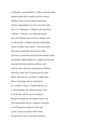 v Glafyrách, v samotné Boibě a v Ijólku, výstavném městě,

jedenáct korábů měli a Eumélos jejich byl vůdcem,

Admétův milený syn; jej Admétu zrodila jasná

Alkéstis, nejpůvabnější svou tváří z dcer Pelia krále.

Těm, co ve Thaumakii a v Méthóně měli svůj domov,

v Meliboi a v Olizóně, v tom městě tak drsném,

těm velel Filoktétés, jenž mistr byl ve střelbě z luku,

se sedmi koráby: v každý mu padesát veslařů přišlo,

mistrů ve střelbě z luku, a proto i v bitvě tak silných.

Sám však na výspě ležel a kruté bolesti snášel

na Lémnu, v posvátném místě, kde lid ho achájský nechal

po zhoubném uštknutí hadím žít v útrapách po kruté ráně;

tam tedy ležel a lkal, však brzy si Řekové měli

u lodí na svého vládce zas vzpomenout, na Filoktéta!

Nebyli bez vůdce však, ač toužili po prvém vůdci:

Medón velení převzal, syn Oileův z vedlejší choti;

Oileovi, měst dobyvateli, ho zrodila Réné.

Ty, co bydlili v Trikce a v skalnaté Ithóně, ty co

ve městě Oichaliji, kde oichalský Eurytos vládl,

ty zas do boje vedli dva synové Asklépiovi,

Macháón s Podaleiriem, dva lékaři na slovo vzatí.

Třicet prostorných lodí jim v řadách ke Tróji plulo.

Co měli Ormenion a Hypereiu, zdroj vody,

co žili v Aateriu a na bílých Titanu vrších,

Eurypylos jim velel, syn proslulý Euaimonův.
 