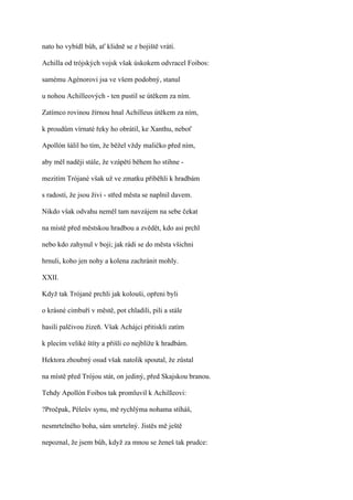 nato ho vybídl bůh, ať klidně se z bojiště vrátí.

Achilla od trójských vojsk však úskokem odvracel Foibos:

samému Agénorovi jsa ve všem podobný, stanul

u nohou Achilleových - ten pustil se útěkem za ním.

Zatímco rovinou žírnou hnal Achilleus útěkem za ním,

k proudům vírnaté řeky ho obrátil, ke Xanthu, neboť

Apollón šálil ho tím, že běžel vždy maličko před ním,

aby měl naději stále, že vzápětí během ho stihne -

mezitím Trójané však už ve zmatku přiběhli k hradbám

s radostí, že jsou živi - střed města se naplnil davem.

Nikdo však odvahu neměl tam navzájem na sebe čekat

na místě před městskou hradbou a zvědět, kdo asi prchl

nebo kdo zahynul v boji; jak rádi se do města všichni

hrnuli, koho jen nohy a kolena zachránit mohly.

XXII.

Když tak Trójané prchli jak kolouši, opřeni byli

o krásné cimbuří v městě, pot chladili, pili a stále

hasili palčivou žízeň. Však Achájci přitiskli zatím

k plecím veliké štíty a přišli co nejblíže k hradbám.

Hektora zhoubný osud však natolik spoutal, že zůstal

na místě před Trójou stát, on jediný, před Skajskou branou.

Tehdy Apollón Foibos tak promluvil k AchilIeovi:

?Pročpak, Péleův synu, mě rychlýma nohama stíháš,

nesmrtelného boha, sám smrtelný. Jistěs mě ještě

nepoznal, že jsem bůh, když za mnou se ženeš tak prudce:
 