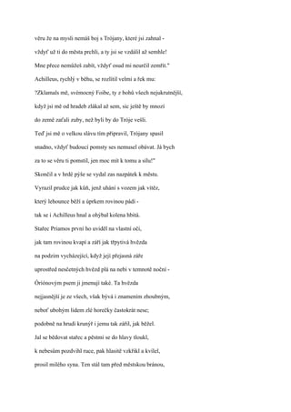 věru že na mysli nemáš boj s Trójany, které jsi zahnal -

vždyť už ti do města prchli, a ty jsi se vzdálil až semhle!

Mne přece nemůžeš zabít, vždyť osud mi neurčil zemřít."

Achilleus, rychlý v běhu, se rozlítil velmi a řek mu:

?Zklamals mě, svémocný Foibe, ty z bohů všech nejukrutnější,

když jsi mě od hradeb zlákal až sem, sic ještě by mnozí

do země zaťali zuby, než byli by do Tróje vešli.

Teď jsi mě o velkou slávu tím připravil, Trójany spasil

snadno, vždyť budoucí pomsty ses nemusel obávat. Já bych

za to se věru ti pomstil, jen moc mít k tomu a sílu!"

Skončil a v hrdé pýše se vydal zas nazpátek k městu.

Vyrazil prudce jak kůň, jenž uhání s vozem jak vítěz,

který lehounce běží a úprkem rovinou pádí -

tak se i Achilleus hnal a ohýbal kolena hbitá.

Stařec Priamos první ho uviděl na vlastní oči,

jak tam rovinou kvapí a září jak třpytivá hvězda

na podzim vycházející, když její přejasná záře

uprostřed nesčetných hvězd plá na nebi v temnotě noční -

Óríónovým psem ji jmenují také. Ta hvězda

nejjasnější je ze všech, však bývá i znamením zhoubným,

neboť ubohým lidem zlé horečky častokrát nese;

podobně na hrudi krunýř i jemu tak zářil, jak běžel.

Jal se bědovat stařec a pěstmi se do hlavy tloukl,

k nebesům pozdvihl ruce, pak hlasitě vzkřikl a kvílel,

prosil milého syna. Ten stál tam před městskou bránou,
 