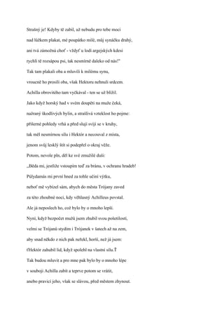 Strašný je! Kdyby tě zabil, už nebudu pro tebe moci

nad lůžkem plakat, mé poupátko milé, můj synáčku drahý,

ani tvá zámožná choť - vždyť u lodí argejských kdesi

rychlí tě rozsápou psi, tak nesmírně daleko od nás!"

Tak tam plakali oba a mluvili k milému synu,

vroucně ho prosili oba, však Hektoru nehnuli srdcem.

Achilla obrovitého tam vyčkával - ten se už blížil.

Jako když horský had v svém doupěti na muže čeká,

nažraný škodlivých bylin, a strašlivá vzteklost ho pojme:

příšerné pohledy vrhá a před slují svíjí se v kruhy,

tak měl nesmírnou sílu i Hektór a necouval z místa,

jenom svůj lesklý štít si podepřel o okraj věže.

Potom, nevole pln, děl ke své zmužilé duši:

,,Běda mi, jestliže vstoupím teď za bránu, v ochranu hradeb!

Púlydamás mi první hned za tohle učiní výtku,

neboť mě vybízel sám, abych do města Trójany zaved

za této zhoubné noci, kdy věhlasný Achilleus povstal.

Ale já neposlech ho, což bylo by o mnoho lepší.

Nyní, když bezpočet mužů jsem zhubil svou pošetilostí,

velmi se Trójanů stydím i Trójanek v šatech až na zem,

aby snad někdo z nich pak neřekl, horší, než já jsem:

ťHektór zahubil lid, když spolehl na vlastní sílu.Ť

Tak budou mluvit a pro mne pak bylo by o mnoho lépe

v souboji Achilla zabít a teprve potom se vrátit,

anebo pravicí jeho, však se slávou, před městem zhynout.
 