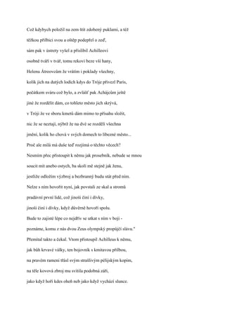 Což kdybych položil na zem štít zdobený puklami, a též

těžkou přilbici svou a oštěp podepřel o zeď,

sám pak v ústrety vyšel a přislíbil Achilleovi

osobně tváří v tvář, tomu rekovi beze vší hany,

Helenu Átreovcům že vrátím i poklady všechny,

kolik jich na dutých lodích kdys do Tróje přivezl Paris,

počátkem sváru což bylo, a zvlášť pak Achájcům ještě

jiné že rozdělit dám, co tohleto město jich skrývá,

v Tróji že ve sboru kmetů dám mimo to přísahu složit,

nic že se neztají, nýbrž že na dvé se rozdělí všechna

jmění, kolik ho chová v svých domech to líbezné město...

Proč ale milá má duše teď rozjímá o těchto věcech?

Nesmím přec přistoupit k němu jak prosebník, nebude se mnou

soucit mít anebo ostych, ba skolí mě stejně jak ženu,

jestliže odložím výzbroj a bezbranný budu stát před ním.

Nelze s ním hovořit nyní, jak povstali ze skal a stromů

pradávní první lidé, což jinoši činí i dívky,

jinoši činí i dívky, když důvěrně hovoří spolu.

Bude to zajisté lépe co nejdřív se utkat s ním v boji -

poznáme, komu z nás dvou Zeus olympský propůjčí slávu."

Přemítal takto a čekal. Vtom přistoupil Achilleus k němu,

jak bůh krvavé války, ten bojovník s kmitavou přilbou,

na pravém rameni třásl svým strašlivým pélijským kopím,

na těle kovová zbroj mu svítila podobná záři,

jako když hoří kdes oheň neb jako když vychází slunce.
 