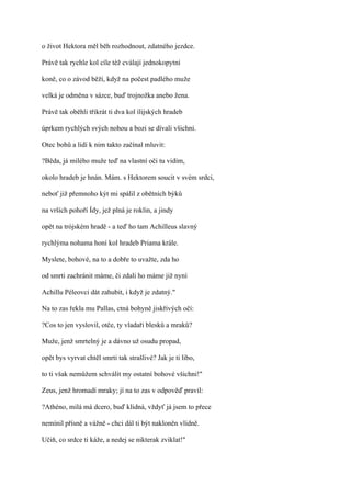 o život Hektora měl běh rozhodnout, zdatného jezdce.

Právě tak rychle kol cíle též cválají jednokopytní

koně, co o závod běží, když na počest padlého muže

velká je odměna v sázce, buď trojnožka anebo žena.

Právě tak oběhli třikrát ti dva kol ílijských hradeb

úprkem rychlých svých nohou a bozi se dívali všichni.

Otec bohů a lidí k nim takto začínal mluvit:

?Běda, já milého muže teď na vlastní oči tu vidím,

okolo hradeb je hnán. Mám. s Hektorem soucit v svém srdci,

neboť již přemnoho kýt mi spálil z obětních býků

na vrších pohoří Ídy, jež plná je roklin, a jindy

opět na trójském hradě - a teď ho tam Achilleus slavný

rychlýma nohama honí kol hradeb Priama krále.

Myslete, bohové, na to a dobře to uvažte, zda ho

od smrti zachránit máme, či zdali ho máme již nyní

Achillu Péleovci dát zahubit, i když je zdatný."

Na to zas řekla mu Pallas, ctná bohyně jiskřivých očí:

?Cos to jen vyslovil, otče, ty vladaři blesků a mraků?

Muže, jenž smrtelný je a dávno už osudu propad,

opět bys vyrvat chtěl smrti tak strašlivé? Jak je ti libo,

to ti však nemůžem schválit my ostatní bohové všichni!"

Zeus, jenž hromadí mraky; jí na to zas v odpověď pravil:

?Athéno, milá má dcero, buď klidná, vždyť já jsem to přece

nemínil přísně a vážně - chci dál ti být nakloněn vlídně.

Učiň, co srdce ti káže, a nedej se nikterak zviklat!"
 