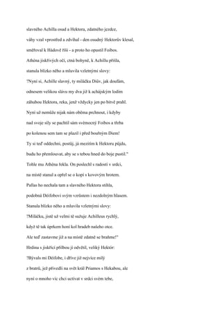 slavného Achilla osud a Hektora, zdatného jezdce,

váhy vzal vprostřed a zdvíhal - den osudný Hektorův klesal,

směřoval k Hádově říši - a proto ho opustil Foibos.

Athéna jiskřivých očí, ctná bohyně, k Achillu přišla,

stanula blízko něho a mluvila vzletnými slovy:

?Nyní si, Achille slavný, ty miláčku Diův, jak doufám,

odnesem velikou slávu my dva již k achájským lodím

záhubou Hektora, reka, jenž vždycky jen po bitvě prahl.

Nyní už nemůže nijak nám oběma prchnout, i kdyby

nad svoje síly se pachtil sám svémocný Foibos a třeba

po kolenou sem tam se plazil i před bouřným Diem!

Ty si teď oddechni, postůj, já mezitím k Hektoru půjdu,

budu ho přemlouvat, aby se s tebou hned do boje pustil."

Tohle mu Athéna řekla. On poslechl s radostí v srdci,

na místě stanul a opřel se o kopí s kovovým hrotem.

Pallas ho nechala tam a slavného Hektora stihla,

podobná Déifobovi svým vzrůstem i nezdolným hlasem.

Stanula blízko něho a mluvila vzletnými slovy:

?Miláčku, jistě už velmi tě sužuje Achilleus rychlý,

když tě tak úprkem honí kol hradeb našeho otce.

Ale teď zastavme již a na místě zdatně se braňme!"

Hrdina s jiskřící přilbou jí odvětil, veliký Hektór:

?Bývals mi Déifobe, i dříve již nejvíce milý

z bratrů, jež přivedli na svět král Priamos s Hekabou, ale

nyní o mnoho víc chci uctívat v srdci svém tebe,
 