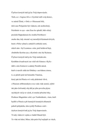 Čtyřicet černých lodí jej ke Tróji doprovázelo.

Těch, co v Argisse žili a v Gyrtóně měli svůj domov,

ve městě Élóně, v Ortě a v Oloossoně bílé,

těch zase Polypoités byl vůdcem, rek neohrožený,

Peirithoův to syn - sám Zeus ho zplodil, bůh věčný:

proslulá Hippodameia ho zrodila Peirithoovi

onoho dne, kdy ztrestal voj zarostlých Kentaurů divých,

které z Pélia vyhnal a zatlačil k aithícké zemi,

nikoli sám - byl Leonteus s ním, jenž holdoval boji,

chrabrého Koróna syn, a Korónův otec byl Kaineus.

Čtyřicet černých lodí je ke Tróji následovalo.

Korábům dvaadvaceti zas velel rek Gúneus z Kyfu -

táhli s ním Eniénové a udatný Peraibů národ,

kteří si stavěli sídla kol Dódóny s nevlídnou zimou,

ti, co pěstili pole kol krásného Titarésia,

který pak do Péneia své vody překrásné vlévá,

s Péneiem stříbrnotokým svou vodu však nemísí, nýbrž

tak jako čisťounký olej dál po jeho povrchu plyne:

styžských vod je to výtok, té strašné přísežné řeky.

Prothoos Magnétům velel, syn Tenthrédonův, všem, kteří

bydlili u Péneia a při šumných lesnatých chlumech

pohoří pélijského; těm rychlý Prothoos velel -

čtyřicet černých lodí jej ke Tróji doprovázelo.

Ti tedy vůdcové vojska a vladaři Danaů byli.

To však mi řekni, Múso, kdo právě byl nejlepší ze všech,
 