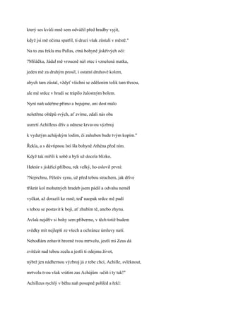 který ses kvůli mně sem odvážil před hradby vyjít,

když jsi mě očima spatřil, ti druzí však zůstali v městě."

Na to zas řekla mu Pallas, ctná bohyně jiskřivých očí:

?Miláčku, žádal mě vroucně náš otec i vznešená matka,

jeden mě za druhým prosil, i ostatní druhové kolem,

abych tam zůstal, vždyť všichni se zděšením tolik tam třesou,

ale mé srdce v hrudi se trápilo žalostným bolem.

Nyní naň udeřme přímo a bojujme, ani dost málo

nešetřme oštěpů svých, ať zvíme, zdali nás oba

usmrtí Achilleus dřív a odnese krvavou výzbroj

k vydutým achájským lodím, či zahuben bude tvým kopím."

Řekla, a s důvtipnou lstí šla bohyně Athéna před ním.

Když tak mířili k sobě a byli už docela blízko,

Hektór s jiskřící přilbou, rek velký, ho oslovil první:

?Neprchnu, Péleův synu, už před tebou strachem, jak dříve

třikrát kol mohutných hradeb jsem pádil a odvahu neměl

vyčkat, až dorazíš ke mně; teď naopak srdce mě pudí

s tebou se postavit k boji, ať zhubím tě, anebo zhynu.

Avšak nejdřív si bohy sem přiberme, v těch totiž budem

svědky mít nejlepší ze všech a ochránce úmluvy naší.

Nehodlám zohavit hrozně tvou mrtvolu, jestli mi Zeus dá

zvítězit nad tebou zcela a jestli ti odejmu život,

nýbrž jen nádhernou výzbroj já z tebe chci, Achille, svléknout,

mrtvolu tvou však vrátím zas Achájům -učiň i ty tak!"

Achilleus rychlý v běhu naň posupně pohléd a řekl:
 