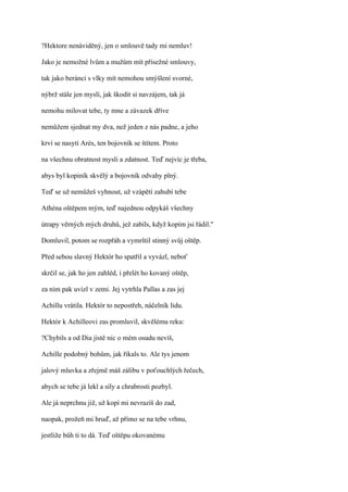 ?Hektore nenáviděný, jen o smlouvě tady mi nemluv!

Jako je nemožné lvům a mužům mít přísežné smlouvy,

tak jako beránci s vlky mít nemohou smýšlení svorné,

nýbrž stále jen myslí, jak škodit si navzájem, tak já

nemohu milovat tebe, ty mne a závazek dříve

nemůžem sjednat my dva, než jeden z nás padne, a jeho

krví se nasytí Arés, ten bojovník se štítem. Proto

na všechnu obratnost mysli a zdatnost. Teď nejvíc je třeba,

abys byl kopiník skvělý a bojovník odvahy plný.

Teď se už nemůžeš vyhnout, už vzápětí zahubí tebe

Athéna oštěpem mým, teď najednou odpykáš všechny

útrapy věrných mých druhů, jež zabils, když kopím jsi řádil."

Domluvil, potom se rozpřáh a vymrštil stinný svůj oštěp.

Před sebou slavný Hektór ho spatřil a vyvázl, neboť

skrčil se, jak ho jen zahléd, i přelét ho kovaný oštěp,

za ním pak uvízl v zemi. Jej vytrhla Pallas a zas jej

Achillu vrátila. Hektór to nepostřeh, náčelník lidu.

Hektór k Achilleovi zas promluvil, skvělému reku:

?Chybils a od Dia jistě nic o mém osudu nevíš,

Achille podobný bohům, jak říkals to. Ale tys jenom

jalový mluvka a zřejmě máš zálibu v poťouchlých řečech,

abych se tebe já lekl a síly a chrabrosti pozbyl.

Ale já neprchnu již, už kopí mi nevrazíš do zad,

naopak, prožeň mi hruď, až přímo se na tebe vrhnu,

jestliže bůh ti to dá. Teď oštěpu okovanému
 