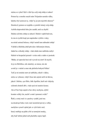 mému se vyhni! Kéž v těle bys celý můj oštěp si odnes!

Potom by o mnoho snazší nám Trójanům nastala válka,

kdybys byl usmrcen ty, vždyť ty jsi jim největší zkázou!"

Domluvil, potom se rozpřáh a vymrštil stinný svůj oštěp.

Achilla doprostřed štítu jím zasáhl, aniž se chybil.

Daleko od štítu oštěp se odrazil. Hektór vzplál hněvem,

že mu to rychlé kopí jen naprázdno vylétlo z ruky;

na místě ustrnul hrůzou, vždyť neměl tam náhradní oštěp!

Vzkřikl a Déifoba chtěl přivolat s bělostným štítem,

žádat ho o dlouhý oštěp - však nikdo tam nablízku nebyl.

Hektór to bezpečně poznal v svém srdci a takto si postesk:

?Běda, už opravdu bozi mě vyzvali na smrt! Já myslil,

že je tu Déifobos, rek statečný, se mnou, ten ale

uvnitř je v městě a mne tak přelstila bohyně Pallas!

Teď je mi strašná smrt už nablízku, nikoli v dálce,

nelze se vyhnout, vždyť Zeus tak zajisté určil už dávno,

jakož i Střelec, syn Diův, bůh Apollón, kteří mě vždycky

ochotně chránili dřív, však nyní mi nastává konec.

Ale ať bez boje aspoň a bez slávy nezhynu, nýbrž

konám veliký čin, nechť o mně i potomci zvědí."

Řekl, a ostrý meč si z pochvy vytáhl, jenž mu

na dosah po boku visel, meč nesmírně pevný a velký,

nachýlen vyrazil vpřed jak ve výši letící orel,

který směřuje na pláň a řítí se temnými mraky,

aby bud' něžné jehně neb plachého zajíce lapil.
 