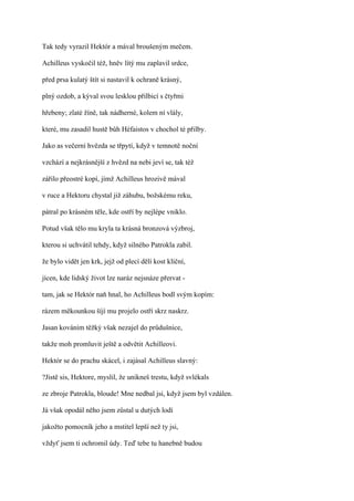 Tak tedy vyrazil Hektór a mával broušeným mečem.

Achilleus vyskočil též, hněv lítý mu zaplavil srdce,

před prsa kulatý štít si nastavil k ochraně krásný,

plný ozdob, a kýval svou lesklou přilbicí s čtyřmi

hřebeny; zlaté žíně, tak nádherné, kolem ní vlály,

které, mu zasadil hustě bůh Héfaistos v chochol té přilby.

Jako as večerní hvězda se třpytí, když v temnotě noční

vzchází a nejkrásnější z hvězd na nebi jeví se, tak též

zářilo přeostré kopí, jímž Achilleus hrozivě mával

v ruce a Hektoru chystal již záhubu, božskému reku,

pátral po krásném těle, kde ostří by nejlépe vniklo.

Potud však tělo mu kryla ta krásná bronzová výzbroj,

kterou si uchvátil tehdy, když silného Patrokla zabil.

že bylo vidět jen krk, jejž od plecí dělí kost klíční,

jícen, kde lidský život lze naráz nejsnáze přervat -

tam, jak se Hektór naň hnal, ho Achilleus bodl svým kopím:

rázem měkounkou šíjí mu projelo ostří skrz naskrz.

Jasan kováním těžký však nezajel do průdušnice,

takže moh promluvit ještě a odvětit Achilleovi.

Hektór se do prachu skácel, i zajásal Achilleus slavný:

?Jistě sis, Hektore, myslil, že unikneš trestu, když svlékals

ze zbroje Patrokla, bloude! Mne nedbal jsi, když jsem byl vzdálen.

Já však opodál něho jsem zůstal u dutých lodí

jakožto pomocník jeho a mstitel lepší než ty jsi,

vždyť jsem ti ochromil údy. Teď tebe tu hanebně budou
 