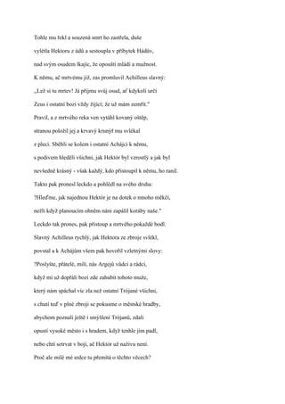 Tohle mu řekl a souzená smrt ho zastřela, duše

vylétla Hektoru z údů a sestoupla v příbytek Hádův,

nad svým osudem lkajíc, že opouští mládí a mužnost.

K němu, ač mrtvému již, zas promluvil Achilleus slavný:

,,Lež si tu mrtev! Já přijmu svůj osud, ať kdykoli určí

Zeus i ostatní bozi vždy žijící; že už mám zemřít."

Pravil, a z mrtvého reka ven vytáhl kovaný oštěp,

stranou položil jej a krvavý krunýř mu svlékal

z plecí. Sběhli se kolem i ostatní Achájci k němu,

s podivem hleděli všichni, jak Hektór byl vzrostlý a jak byl

nevšedně krásný - však každý, kdo přistoupil k němu, ho ranil.

Takto pak pronesl leckdo a pohlédl na svého druha:

?Hleďme, jak najednou Hektór je na dotek o mnoho měkčí,

nežli když planoucím ohněm nám zapálil koráby naše."

Leckdo tak prones, pak přistoup a mrtvého pokaždé bodl.

Slavný Achilleus rychlý, jak Hektora ze zbroje svlékl,

povstal a k Achájům všem pak hovořil vzletnými slovy:

?Poslyšte, přátelé, milí, nás Argejů vůdci a rádci,

když mi už dopřáli bozi zde zahubit tohoto muže,

který nám spáchal víc zla než ostatní Trójané všichni,

s chutí teď v plné zbroji se pokusme o městské hradby,

abychom poznali ještě i smýšlení Trójanů, zdali

opustí vysoké město i s hradem, když tenhle jim padl,

nebo chtí setrvat v boji, ač Hektór už naživu není.

Proč ale milé mé srdce tu přemítá o těchto věcech?
 