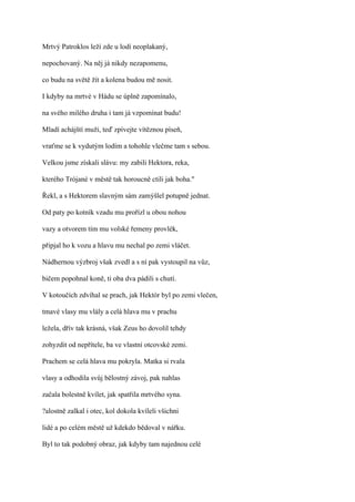 Mrtvý Patroklos leží zde u lodí neoplakaný,

nepochovaný. Na něj já nikdy nezapomenu,

co budu na světě žít a kolena budou mě nosit.

I kdyby na mrtvé v Hádu se úplně zapomínalo,

na svého milého druha i tam já vzpomínat budu!

Mladí achájští muži, teď zpívejte vítěznou píseň,

vraťme se k vydutým lodím a tohohle vlečme tam s sebou.

Velkou jsme získali slávu: my zabili Hektora, reka,

kterého Trójané v městě tak horoucně ctili jak boha."

Řekl, a s Hektorem slavným sám zamýšlel potupně jednat.

Od paty po kotník vzadu mu prořízl u obou nohou

vazy a otvorem tím mu volské řemeny provlék,

připjal ho k vozu a hlavu mu nechal po zemi vláčet.

Nádhernou výzbroj však zvedl a s ní pak vystoupil na vůz,

bičem popohnal koně, ti oba dva pádili s chutí.

V kotoučích zdvíhal se prach, jak Hektór byl po zemi vlečen,

tmavé vlasy mu vlály a celá hlava mu v prachu

ležela, dřív tak krásná, však Zeus ho dovolil tehdy

zohyzdit od nepřítele, ba ve vlastní otcovské zemi.

Prachem se celá hlava mu pokryla. Matka si rvala

vlasy a odhodila svůj bělostný závoj, pak nahlas

začala bolestně kvílet, jak spatřila mrtvého syna.

?alostně zalkal i otec, kol dokola kvíleli všichni

lidé a po celém městě už kdekdo bědoval v nářku.

Byl to tak podobný obraz, jak kdyby tam najednou celé
 