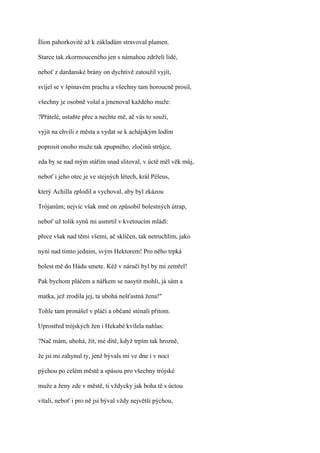Ílion pahorkovité až k základům stravoval plamen.

Starce tak zkormouceného jen s námahou zdrželi lidé,

neboť z dardanské brány on dychtivě zatoužil vyjít,

svíjel se v špinavém prachu a všechny tam horoucně prosil,

všechny je osobně volal a jmenoval každého muže:

?Přátelé, ustaňte přec a nechte mě, ač vás to souží,

vyjít na chvíli z města a vydat se k achájským lodím

poprosit onoho muže tak zpupného, zločinů strůjce,

zda by se nad mým stářím snad slitoval, v úctě měl věk můj,

neboť i jeho otec je ve stejných létech, král Péleus,

který Achilla zplodil a vychoval, aby byl zkázou

Trójanům; nejvíc však mně on způsobil bolestných útrap,

neboť už tolik synů mi usmrtil v kvetoucím mládí:

přece však nad těmi všemi, ač sklíčen, tak netruchlím, jako

nyní nad tímto jedním, svým Hektorem! Pro něho trpká

bolest mě do Hádu smete. Kéž v náručí byl by mi zemřel!

Pak bychom pláčem a nářkem se nasytit mohli, já sám a

matka, jež zrodila jej, ta ubohá nešťastná žena!"

Tohle tam pronášel v pláči a občané sténali přitom.

Uprostřed trójských žen i Hekabé kvílela nahlas:

?Nač mám, ubohá, žít, mé dítě, když trpím tak hrozně,

že jsi mi zahynul ty, jenž bývals mi ve dne i v noci

pýchou po celém městě a spásou pro všechny trójské

muže a ženy zde v městě, ti vždycky jak boha tě s úctou

vítali, neboť i pro ně jsi býval vždy největší pýchou,
 