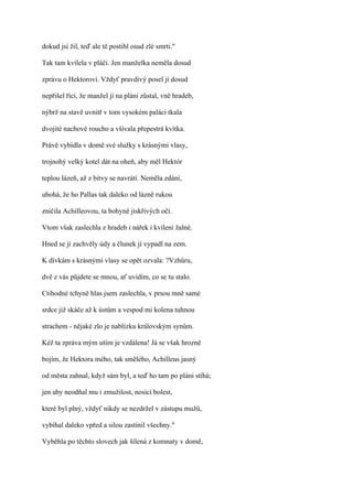 dokud jsi žil, teď ale tě postihl osud zlé smrti."

Tak tam kvílela v pláči. Jen manželka neměla dosud

zprávu o Hektorovi. Vždyť pravdivý posel jí dosud

nepřišel říci, že manžel jí na pláni zůstal, vně hradeb,

nýbrž na stavě uvnitř v tom vysokém paláci tkala

dvojité nachové roucho a všívala přepestrá kvítka.

Právě vybídla v domě své služky s krásnými vlasy,

trojnohý velký kotel dát na oheň, aby měl Hektór

teplou lázeň, až z bitvy se navrátí. Neměla zdání,

ubohá, že ho Pallas tak daleko od lázně rukou

zničila Achilleovou, ta bohyně jiskřivých očí.

Vtom však zaslechla z hradeb i nářek i kvílení žalné.

Hned se jí zachvěly údy a člunek jí vypadl na zem.

K dívkám s krásnými vlasy se opět ozvala: ?Vzhůru,

dvě z vás půjdete se mnou, ať uvidím, co se tu stalo.

Ctihodné tchyně hlas jsem zaslechla, v prsou mně samé

srdce již skáče až k ústům a vespod mi kolena tuhnou

strachem - nějaké zlo je nablízku královským synům.

Kéž ta zpráva mým uším je vzdálena! Já se však hrozně

bojím, že Hektora mého, tak smělého, Achilleus jasný

od města zahnal, když sám byl, a teď ho tam po pláni stíhá;

jen aby neodňal mu i zmužilost, nosící bolest,

které byl plný, vždyť nikdy se nezdržel v zástupu mužů,

vybíhal daleko vpřed a silou zastínil všechny."

Vyběhla po těchto slovech jak šílená z komnaty v domě,
 