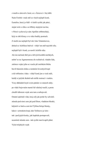 z mužů a zároveň z koní, co s Átreovci v boj táhli.

Nuže Ferétův vnuk měl ze všech nejlepší koně,

Eumélos, který je řídil - ti letěli rychle jak ptáci,

stejné srsti a věku a se hřbety stejnými navlas;

v Péreii vychoval je sám Apollón stříbrnoluký,

byly to obě klisny a ve válce budily postrach.

Z mužů zas nejlepší byl rek Aiás Telamónovec,

dokud se Achilleus hněval - vždyť ten měl největší sílu;

nejlepší byli i koně, co nosili Achilla reka.

Ale ten nečinně dlel jen u křivých korábů mořských,

neboť se na Agamemnona zle rozhněval, vladaře lidu,

zatímco vojáci jeho se vesele při mořském břehu

bavili házením disku a metáním loveckých kopí

a též střílením z luku - vždyť koně jim u vozů stáli,

každý si jetýlek škubal neb miřík rostoucí v mokru.

Vozy důkladně kryté svým pánům ve stanech stály;

po vůdci bojovném marně lid válečný toužil, a proto

chodili táborem vojsk sem tam a nebojovali.

Ostatní spěchali však, kraj celý jak požár by schvátil;

sténala pod nimi zem jak pod Diem, vladařem blesků,

kdykoli ve hněvu zem kol Týfóna bičuje blesky,

kdesi v arimském kraji, kde Týfónovo je lože -

tak i pod jejich kroky, jak kupředu postupovali,

nesmírně sténala zem - tak rychle tam kvapili plání.

Výčet trójských vojsk
 