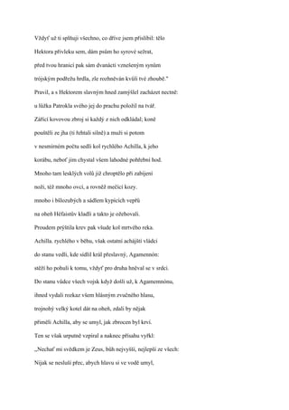 Vždyť už ti splňuji všechno, co dříve jsem přislíbil: tělo

Hektora přivleku sem, dám psům ho syrové sežrat,

před tvou hranicí pak sám dvanácti vznešeným synům

trójským podřežu hrdla, zle rozhněván kvůli tvé zhoubě."

Pravil, a s Hektorem slavným hned zamýšlel zacházet nectně:

u lůžka Patrokla svého jej do prachu položil na tvář.

Zářící kovovou zbroj si každý z nich odkládal; koně

pouštěli ze jha (ti řehtali silně) a muži si potom

v nesmírném počtu sedli kol rychlého Achilla, k jeho

korábu, neboť jim chystal všem lahodné pohřební hod.

Mnoho tam lesklých volů již chroptělo při zabíjení

noži, též mnoho ovcí, a rovněž mečící kozy.

mnoho i bšlozubých a sádlem kypících vepřů

na oheň Héfaistův kladli a takto je ožehovali.

Proudem prýštila krev pak všude kol mrtvého reka.

Achilla. rychlého v běhu, však ostatní achájští vládci

do stanu vedli, kde sídlil král přeslavný, Agamennón:

stěží ho pohuli k tomu, vždyť pro druha hněval se v srdci.

Do stanu vůdce všech vojsk když došli už, k Agamemnónu,

ihned vydali rozkaz všem hlásným zvučného hlasu,

trojnohý velký kotel dát na oheň, zdali by nějak

přiměli Achilla, aby se umyl, jak zbrocen byl krví.

Ten se však urputně vzpíral a naknec přísahu vyřkl:

,,Nechať mi svědkem je Zeus, bůh nejvyšší, nejlepší ze všech:

Nijak se nesluší přec, abych hlavu si ve vodě umyl,
 