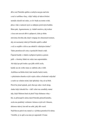 dříve než Patrokla spálím a mohylu nasypu nad ním

a než si ustřihnu vlasy, vždyť nikdy už taková bolest

nemůže zkrušil mé srdce, co živ budu na tomto světě;

přece však z nutnosti nyní se oddejme protivným hodům.

Ráno pak, Agamemnone, ty vladaři mužstva, dej rozkaz

z lesa sem navozit dříví a připravit, čeho je třeba

mrtvému člověku dát, když vstupuje do chmurných temnot,

aby mi nezmarný oheň již Patrokla spálil u odňal

z očí co nejdřív a lid se zas obrátil k válečným činům."

Takto promlouval k nim, ti poslechli ihned a rádi.

Čiperně každý z vládců si připravil pokrm a potom

jedli - z hostiny řádné nic srdce tam nepostrádalo.

Ale když po pití touhu a po jídle ztišili zcela,

každý zas do svého stanu se odebral, aby si lehl.

Achilleus na břehu ležel, kde šumělo hučící moře,

v přečetném chumlu svých vojsk a těžce a bolestně vzdychal

u moře na volném místě, kde šplíchaly vlny až na břeh.

Právě ho jímal spánek, jenž zbavuje srdce všech útrap,

sladce když obestřel ho - vždť velmi mu zemdlely statné

údy, když Hektora hnal až před Tróju šlehanou větry -

hle, tu přistoupil k němu duch Patrokla přenešťastného,

zcela mu podobný vzrůstem i krásou svých očí i hlasem,

dokonce takový šat měl na sobě, jaký dřív nosil.

Nad hlavou právě mu stanul a s výčitkou promluvil k němu:

?Achille, ty tu spíš a na mne jsi zapomněl. O mne
 