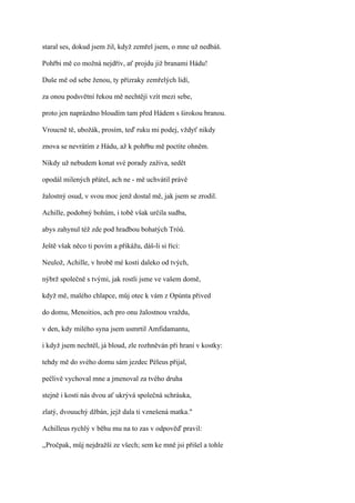 staral ses, dokud jsem žil, když zemřel jsem, o mne už nedbáš.

Pohřbi mě co možná nejdřív, ať projdu již branami Hádu!

Duše mě od sebe ženou, ty přízraky zemřelých lidí,

za onou podsvětní řekou mě nechtějí vzít mezi sebe,

proto jen naprázdno bloudím tam před Hádem s širokou branou.

Vroucně tě, ubožák, prosím, teď ruku mi podej, vždyť nikdy

znova se nevrátím z Hádu, až k pohřbu mě poctíte ohněm.

Nikdy už nebudem konat své porady zaživa, sedět

opodál milených přátel, ach ne - mě uchvátil právě

žalostný osud, v svou moc jenž dostal mě, jak jsem se zrodil.

Achille, podobný bohům, i tobě však určila sudba,

abys zahynul též zde pod hradbou bohatých Tróů.

Ještě však něco ti povím a přikážu, dáš-li si říci:

Neulož, Achille, v hrobě mé kosti daleko od tvých,

nýbrž společně s tvými, jak rostli jsme ve vašem domě,

když mě, malého chlapce, můj otec k vám z Opúnta přived

do domu, Menoitios, ach pro onu žalostnou vraždu,

v den, kdy milého syna jsem usmrtil Amfidamantu,

i když jsem nechtěl, já bloud, zle rozhněván při hraní v kostky:

tehdy mě do svého domu sám jezdec Péleus přijal,

pečlivě vychoval mne a jmenoval za tvého druha

stejně i kosti nás dvou ať ukrývá společná schráuka,

zlatý, dvouuchý džbán, jejž dala ti vznešená matka."

Achilleus rychlý v běhu mu na to zas v odpověď pravil:

,,Pročpak, můj nejdražší ze všech; sem ke mně jsi přišel a tohle
 
