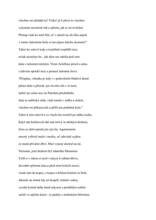 všechno mi ukládáš tu? Vždyť já ti přece to všechno

vykonám nesmírně rád a splním, jak ty mi to kážeš.

Přistup však ke mně blíž, ať v náručí na chvilku aspoň

v tomto žalostném bolu si navzájem útěchu skytnem!"

Takto ho oslovil tedy a toužebně rozpřáhl ruce,

avšak nezachyt ho - jak dým zas odešla pod zem

duše s šelestem mírným. Vtom Achilleus procit a užas,

s údivem spráskl ruce a pronesl žalostná slova:

?Propána, vskutku je tedy i v podsvětním Hádově domě

jakási duše a přízrak, jen životní síla v ní není,

neboť po celou noc mi Patrokla přeubohého

duše tu nablízku stála, však tonula v nářku a slzách,

všechno mi přikazovala a příliš mu podobná byla."

Takto k nim mluvil a ve všech tím roznítil po nářku touhu.

Když tak hořekovali dál nad mrtvý m ubohým druhem,

Zora se růžovoprstá jim zjevila. Agamemnón

mocný vybízel muže i mezky, ať odevšad vyjdou

ze stanů přivážet dříví. Muž vzácný dozíral na ně,

Nérionés, jenž druhem byl zdatného Ídomenea.

Vyšli a v rukou si nesli i sekyry k rubání dřeva,

dovedně spletená lana a před nimi kráčeli mezci,

všude tam do kopce, z kopce a křížem krážem se brali.

Jakmile na stráně ídy už dospěli, bohaté vodou,

vysoké košaté duby hned sekyrou s protáhlým ostřím

začali ve spěchu kácet - ty padaly s mohutným hřmotem.
 