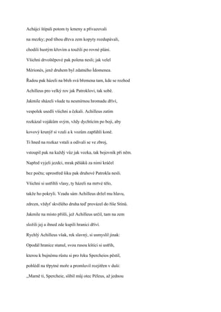 Achájci štípali potom ty kmeny a přivazovali

na mezky; pod tíhou dřeva zem kopyty rozdupávali,

chodili hustým křovím a toužili po rovné pláni.

Všichni drvoštěpové pak polena nesli; jak velel

Mérionés, jenž druhem byl zdatného Ídomenea.

Řadou pak házeli na břeh svá břemena tam, kde se rozhod

Achilleus pro velký rov jak Patroklovi, tak sobě.

Jakmile sházeli všude tu nesmírnou hromadu dříví,

vespolek usedli všichni a čekali. Achilleus zatím

rozkázal vojákům svým, vždy dychtícím po boji, aby

kovový krunýř si vzali a k vozům zapřáhli koně.

Ti hned na rozkaz vstali a odívali se ve zbroj,

vstoupil pak na každý vůz jak vozka, tak bojovník při něm.

Napřed vyjeli jezdci, mrak pěšáků za nimi kráčel

bez počtu; uprostřed šiku pak druhové Patrokla nesli.

Všichni si ustřihli vlasy, ty házeli na mrtvé tělo,

takže ho pokryli. Vzadu sám Achilleus držel mu hlavu,

zdrcen, vždyť skvělého druha teď provázel do říše Stínů.

Jakmile na místo přišli, jež Achilleus určil, tam na zem

složili jej a ihned zde kupili hranici dříví.

Rychlý Achilleus však, rek slavný, si usmyslil jinak:

Opodál hranice stanul, svou rusou kštici si ustřih,

kterou k bujnému růstu si pro řeku Spercheios pěstil,

pohlédl na třpytné moře a promluvil rozjitřen v duši:

,,Marně ti, Spercheie, slíbil můj otec Péleus, až jednou
 