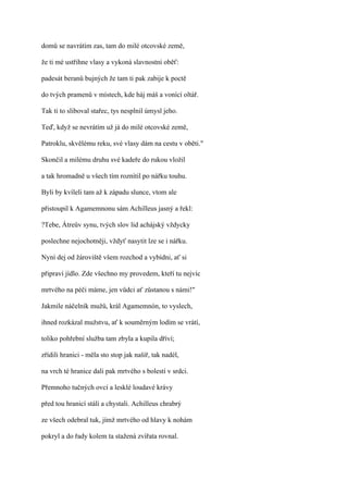 domů se navrátím zas, tam do milé otcovské země,

že ti mé ustřihne vlasy a vykoná slavnostní oběť:

padesát beranů bujných že tam ti pak zabije k poctě

do tvých pramenů v místech, kde háj máš a vonící oltář.

Tak ti to sliboval stařec, tys nesplnil úmysl jeho.

Teď, když se nevrátím už já do milé otcovské země,

Patroklu, skvělému reku, své vlasy dám na cestu v oběti."

Skončil a milému druhu své kadeře do rukou vložil

a tak hromadně u všech tím roznítil po nářku touhu.

Byli by kvíleli tam až k západu slunce, vtom ale

přistoupil k Agamemnonu sám Achilleus jasný a řekl:

?Tebe, Átreův synu, tvých slov lid achájský vždycky

poslechne nejochotněji, vždyť nasytit lze se i nářku.

Nyní dej od žároviště všem rozchod a vybídni, ať si

připraví jídlo. Zde všechno my provedem, kteří tu nejvíc

mrtvého na péči máme, jen vůdci ať zůstanou s námi!"

Jakmile náčelník mužů, král Agamemnón, to vyslech,

ihned rozkázal mužstvu, ať k souměrným lodím se vrátí,

toliko pohřební služba tam zbyla a kupila dříví;

zřídili hranici - měla sto stop jak našíř, tak nadél,

na vrch té hranice dali pak mrtvého s bolestí v srdci.

Přemnoho tučných ovcí a lesklé loudavé krávy

před tou hranicí stáli a chystali. Achilleus chrabrý

ze všech odebral tuk, jímž mrtvého od hlavy k nohám

pokryl a do řady kolem ta stažená zvířata rovnal.
 