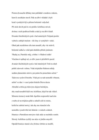 Potom dvouuché džbány tam pokládal s medem a tukem,

které k nosítkám stavěl. Pak na dříví vkládal i čtyři

koně vysokých šíjí a přitom bolestně vzdychal.

Při stole devět psů k své potěše Achilleus míval;

dvěma z nich podřezal hrdla a také je na dříví kladl.

Dvanáct šlechtických synů z řad statečných Trójanů posléz

vybral a zabíjel mečem - zlé činy si vymýšlel v srdci.

Ohně pak nezdolnou sílu tam nasadil, aby vše strávil;

bolestně zalkal a volal pak drahého přítele jménem:

?Raduj se, Patrokle můj, a třeba i v Hádově sídle!

Všechno ti splňuji už, co dřív jsem ti přislíbil k poctě:

dvanáct šlechtických synů z řad statečných Tróů tu oheň

pohltí zároveň s tebou. Však trójského Hektora nikdy

nedám plamenům strávit, jen psům ho ponechám sežrat."

Takovou vyslovil hrozbu. Však psi se naň nemohli vrhnout,

neboť ve dne i v noci psům bránila Diova dcera

Afrodíté a třela jej růžovým olejem božským,

aby snad nesedřel kůži mu Achilleus, když ho tak vláčel.

Mimoto černavý mrak bůh Apollón rozprostřel nad ním

z nebe až na trójskou pláň a zahalil celé to místo,

kolik ho zabíral mrtvý, tak aby mu sluneční síla

nemohla vysušit tělo kol dokola v svalech a údech.

Hranice s Patroklem mrtvým však stále se nechtěla vznítit.

Slavný Achilleus rychlý zas něco si jiného smyslil:

Opodál hranice stanul a ke dvěma větrům se modlil,
 