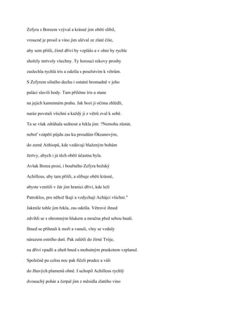 Zefyra s Boreem vzýval a krásné jim oběti slíbil,

vroucně je prosil a víno jim uléval ze zlaté číše,

aby sem přišli, čímž dříví by vzplálo a v ohni by rychle

shořely mrtvoly všechny. Ty horoucí rekovy prosby

zaslechla rychlá íris a odešla s poselstvím k větrům.

S Zefyrem silného dechu i ostatní hromadně v jeho

paláci slavili hody. Tam přilétne íris a stane

na jejich kamenném prahu. Jak bozi ji očima zhlédli,

naráz povstali všichni a každý ji z větrů zval k sobě.

Ta se však zdráhala sednout a řekla jim: ?Nemohu zůstat,

neboť vzápětí půjdu zas ku proudům Ókeanovým,

do země Aithiopů, kde vzdávají blaženým bohům

žertvy, abych i já těch obětí účastna byla.

Avšak Borea prosí, i bouřného Zefyra božský

Achilleus, aby tam přišli, a slibuje oběti krásné,

abyste vznítili v žár jim hranici dříví, kde leží

Patroklos, pro něhož lkají a vzdychají Achájci všichni."

Jakmile tohle jim řekla, zas odešla. Větrové ihned

zdvihli se s ohromným hlukem a mračna před sebou hnali.

Ihned se přihnali k moři a vanuli, vlny se vzduly

nárazem ostrého dutí. Pak zalétli do žírné Tróje,

na dříví vpadli a oheň hned s mohutným praskotem vzplanul.

Společně po celou noc pak fičeli prudce a váli

do žhavých plamenů ohně. I uchopil Achilleus rychlý

dvouuchý pohár a čerpal jím z měsidla zlatého víno
 