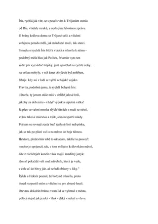Íris, rychlá jak vítr, se s poselstvím k Trójanům snesla

od Dia, vladaře mraků, a nesla jim žalostnou zprávu.

U brány králova domu se Trójané sešli a všichni

veřejnou poradu měli, jak mladiství muži, tak starci.

Stoupla si rychlá Íris blíž k vládci a mluvila k němu -

podobný měla hlas jak Polítés, Priamův syn; ten

seděl jak vyzvědač trójský, jenž spoléhal na rychlé nohy,

na vršku mohyly, v níž kmet Aisýétés byl pohřben,

číhaje, kdy asi z lodí se vyřítí achájské vojsko.

Pravila, podobná jemu, ta rychlá bohyně Íris:

?Starče,   ty jenom stále máš v oblibě jalové řeči,

jakoby za dob míru - vždyť vypukla urputná válka!

Já přec ve velmi mnoha zlých bitvách s muži se střetl,

avšak takové mužstvo a tolik jsem nespatřil nikdy.

Počtem se rovnají zcela buď záplavě listí neb písku,

jak se tak po plání valí a na město do boje táhnou.

Hektore, především tobě to ukládám, takhle to proveď:

mnoho je spojenců zde, v tom velikém královském městě,

lidé z rozličných končin však mají i rozdílný jazyk;

těm ať pokaždé velí muž náčelník, který je vede,

v čele ať do bitvy jde, až seřadí občany v šiky."

Řekla a Hektór poznal, že bohyně mluvila, proto

ihned rozpustil sněm a všichni se pro zbraně hnali.

Otevrou dokořán bránu; vtom lid se vyhrnul z města,

pěšáci stejně jak jezdci - hluk veliký vznikal a vřava.
 