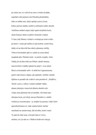 po celou noc, to vyléval na zem a svlažoval půdu,

napořád volal jménem stín Patrokla přeubohého.

Jako as naříká otec, když spaluje synovy kosti,

krátce jenž po sňatku zemřel a nešťastné rodiče zkrušil,

Achilleus naříkal stejně, když spaloval přítele kosti,

okolo hranice žárné se plížil a bolestně vzlykal.

V čase, kdy Denice vzchází a zvěstuje po zemi světlo,

po které v rouše jak šafrán se nad mořem vynoří Zora,

tehdy už na žárovišti has oheň a plameny ztichly.

Větrové hromadně opět se vydali na cestu domů

nazpátek přes Thrácké moře - to ječelo, kypělo, vřelo.

Tehdy již od žároviště syn Péleův odešel stranou,

unaven klesl a sladký spánek ho pojal v svou náruč.

Druzí se hromadně sešli v té době kol Agamemnona,

jejich však lomoz a dupot, jak spěchali, Achilla vzbudil.

Zpříma se posadil rek a takto k nim promluvil: ,,Nejdříve,

Átreův synu a s tebou i ostatní achájští vládci,

uhaste jiskrným vínem koI dokola ohniště celé,

všude, kam plamenů síla až dosáhla. Ale hned nato

sbírejme kosti, jež zbyly tam po Patroklovi, a dobře

všichni je rozeznávejme - ty snadno lze poznat, vždyť ležel

uprostřed hranice té, však ostatní hořeli všichni

smíchaně na samém kraji, dál od něho, koně i muži.

Ty pak do zlaté urny a dvojité tukové vrstvy

uložme; až i já sám se v Hádově království skryju.
 