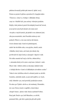 pátému dvouuchý pohár pak stanovil, úplně. nový.

Potom se postavil zpříma a promluvil k Argejům takto:

?Átreovci, i druzí vy Achájci v důkladné zbroji,

ceny tu v hledišti leží, jsou určeny vítězným jezdcům.

Kdyby však jinému k poctě lid achájský konal teď závod,

já asi první cenu bych dostal a do stanu nesl:

víte přec o mých koních, jak předčí svou zdatností jiné;

oba jsou nesmrtelní, sám Poseidón mému je otci

poskytl, Péleovi, a ten zase mně je dal darem.

Já ale zůstanu tady i koně mí jednokopytní,

neboť tak skvělého reka, svou pýchu, ztratili, muže

vlídného, který často, ach často jim tekutý olej

po hřívách lil, když čistě je vykoupal v třpytivé vodě.

Pro něho smutně teď stojí a želí ho, oběma hřívy

v zármutku klesly až k zemi a stojí tam s bolestí v srdci.

Druzí však v táboře celém se chystejte, kdokoli máte

z Achájů důvěru v koně a k důkladným závodním vozům."

Takto k nim Achilleus mluvil a obratní jezdci se zdvihli.

Eumélos, náčelník mužů, se pozvedl nejdříve ze všech,

milý Admétův syn, muž proslulý jezdeckým umem.

Po něm syn Týdeův zdvih se, rek mohutný, Diomédés;

do vozu Tróovy koně si zapřáhl, o které kdysi

oloupil Aineia - přesto však Aineia zachránil Foibos.

Rusý pak Átreův syn, král Meneláos, se zdvihl,

potomek Diův, jak třetí a pode jho přivedl rychlé
 
