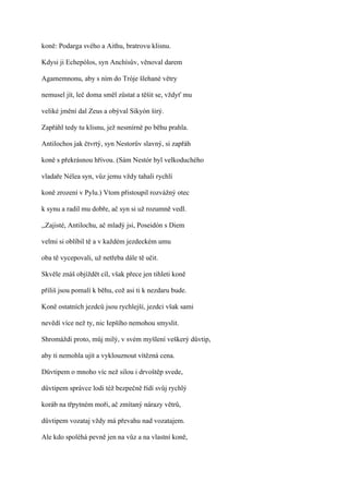 koně: Podarga svého a Aithu, bratrovu klisnu.

Kdysi ji Echepólos, syn Anchísův, věnoval darem

Agamemnonu, aby s ním do Tróje šlehané větry

nemusel jít, leč doma směl zůstat a těšit se, vždyť mu

veliké jmění dal Zeus a obýval Sikyón širý.

Zapřáhl tedy tu klisnu, jež nesmírně po běhu prahla.

Antilochos jak čtvrtý, syn Nestorův slavný, si zapřáh

koně s překrásnou hřívou. (Sám Nestór byl velkoduchého

vladaře Nélea syn, vůz jemu vždy tahali rychlí

koně zrození v Pylu.) Vtom přistoupil rozvážný otec

k synu a radil mu dobře, ač syn si už rozumně vedl.

,,Zajisté, Antilochu, ač mladý jsi, Poseidón s Diem

velmi si oblíbil tě a v každém jezdeckém umu

oba tě vycepovali, už netřeba dále tě učit.

Skvěle znáš objíždět cíl, však přece jen tihleti koně

příliš jsou pomalí k běhu, což asi ti k nezdaru bude.

Koně ostatních jezdců jsou rychlejší, jezdci však sami

nevědí více než ty, nic Iepšího nemohou smyslit.

Shromáždi proto, můj milý, v svém myšlení veškerý důvtip,

aby ti nemohla ujít a vyklouznout vítězná cena.

Důvtipem o mnoho víc než silou i drvoštěp svede,

důvtipem správce lodi též bezpečně řídí svůj rychlý

koráb na třpytném moři, ač zmítaný nárazy větrů,

důvtipem vozataj vždy má převahu nad vozatajem.

Ale kdo spoléhá pevně jen na vůz a na vlastní koně,
 