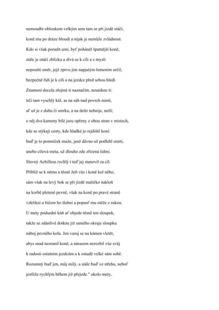 nemoudře obloukem velkým sem tam se při jízdě stáčí,

koně mu po dráze bloudí a nijak je nemůže zvládnout.

Kdo si však poradit umí, byť poháněl špatnější koně,

stále je otáčí zblízka a dívá se k cíli a z mysli

nepouští směr, jejž zprvu jim napjatým řemením určil,

bezpečně řídí je k cíli a na jezdce před sebou hledí.

Znamení docela zřejmé ti naznačím, neunikne ti:

trčí tam vyschlý kůl, as na sáh nad povrch země,

ať už je z dubu či smrku, a na dešti nehnije, netlí;

o něj dva kameny bílé jsou opřeny z obou stran v místech,

kde se stýkají cesty, kde hladké je rejdiště koní:

buď je to pomníček muže, jenž dávno už podlehl smrti,

anebo cílová meta, už dlouho zde zřízená lidmi.

Slavný Achilleus rychlý i teď jej stanovil za cíl.

Přibliž se k němu a těsně žeň vůz i koně kol něho,

sám však na levý bok se při jízdě maličko nakloň

na korbě pletené pevně, však na koně po pravé straně

vzkřikni a bičem ho šlehni a popusť mu otěže z rukou.

U mety podsední kůň ať objede těsně ten sloupek,

takže se zdánlivě dotkne již samého okraje sloupku

náboj pevného kola. Jen varuj se na kámen vletět,

abys snad nezranil koně, a nárazem nerozbil vůz svůj

k radosti ostatním jezdcům a k ostudě velké sám sobě.

Rozumný buď jen, můj milý, a stále buď ve střehu, neboť

jestliže rychlým během již přejede." okolo mety,
 