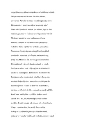 nelze tě úprkem dohnat neb dokonce předstihnout v jízdě,

i kdyby za tebou někdo hnal slavného Aríona

(byl to kůň Adrástúv rychlý a božského původu) nebo

Láomedontovy koně, tak vzácné a vyrostlé tady."

Takto když promluvil Nestór, syn Néleův, opět si sedl

na místo, jakmile ve všem dal synovi podrohný návod.

Mérionés jak pátý si koně s půvabnou hřívou

zapřáhl; vstoupili na vůz a vhodili do přilby losy.

Achilleus třásl a z přilby los vyskočil Antilochovi

Nestorovu - los po něm zas vládce Eumélos získal,

po něm šel Meneláos, syn Átreův oštěpem slavný,

čtvrtý pak Mérionés měl závodit, poslední s koňmi

Diomédés měl vyjet, rek daleko nejlepší ze všech.

Stáli pak u sebe v řadě, cíl jízdy jim Achilleus určil

daleko na hladké pláni. Též stanovil dozorcem běhu

Foiníka rovného bohům; jenž přítel byl rekova otce,

aby tam sledoval jízdu a potom jim pověděl pravdu.

Potom najednou všichni už pozvedli na koně biče,

opraťmi po hřbetech švihli a zároveň vzrušeně vzkřikli.

Koně hned pádili plání a rychlým úprkem hnali

od lodí dál a dál, vír prachu se pod hrudí koním

zvedal a do výše stoupal jak mračno neb větrná bouře,

hřívy s vanutím větru jim po šíji divoce vlály.

Někdy se každého vůz jen dotýkal úrodné země,

jindy se ve vzduchu vznášel, jak poskočil, vozkové jejich
 