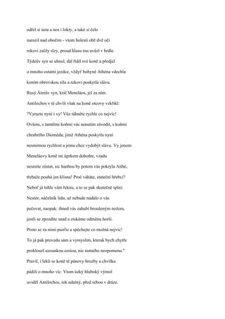 odřel si ústa a nos i lokty, a také si čelo

narazil nad obočím - vtom bolestí obě dvě oči

rekovi zalily slzy, proud hlasu mu uvázl v hrdle.

Týdeův syn se uhnul, dál řídil své koně a předjel

o mnoho ostatní jezdce, vždyť bohyně Athéna vdechla

koním obrovskou sílu a rekovi poskytla slávu.

Rusý Átreův syn, král Meneláos, jel za ním.

Antilochos v té chvíli však na koně otcovy vzkřikl:

?Vyrazte nyní i vy! Vůz táhněte rychle co nejvíc!

Ovšem, s tamtěmi koňmi vás nenutím závodit, s koňmi

chrabrého Dioméda; jimž Athéna poskytla nyní

nesmírnou rychlost a jemu chce vydobýt slávu. Vy jenom

Meneláovy koně mi úprkem dohoňte, vzadu

nesmíte zůstat, sic hanbou by potom vás pokryla Aithé,

třebaže pouhá jen klisna! Proč váháte, stateční hřebci?

Neboť já tohle vám řeknu, a to se pak skutečně splní:

Nestór, náčelník lidu, už nebude nadálo o vás

pečovat, naopak: ihned vás zahubí broušeným nožem,

jestli se zpozdíte snad a získáme odměnu horší.

Proto se za nimi pusťte a spěchejte co možná nejvíc!

To já pak provedu sám a vymyslím, kterak bych chytře

proklouzl uzounkou cestou, nic nutného neopomenu."

Pravil, i lekli se koně té pánovy hrozby a chvilku

pádili o mnoho víc. Vtom úzký hluboký výmol

uviděl Antilochos, rek udatný, před sebou v dráze.
 