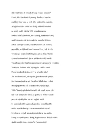 dříve než vám - ti oba už ztrácejí svěžest a mládí."

Pravil, i lekli se koně té pánovy domluvy, hned se

rozběhli víc a brzy se octli již v patách těm předním.

Argejští seděli v kruhu kol dráhy a hleděli všichni

na koně: pádili plání a vířili kotouče prachu.

První z nich Ídomeneus, král krétský, rozpoznal koně;

seděl mimo ten okruh co nejvýše na volné hlídce -

ačkoli sám byl vzdálen, hlas Diomédův jak zaslech,

poznal ho, a též koně hned rozeznal, který tak skvěle

vynikal: po celém těle byl ryzák, jen na čele zvláštní

výrazné znamení měl, jak v úplňku okrouhlý měsíc.

Vladař se postavil zpříma a promluvil k argejským vojskům:

?Poslyšte, druhové milí, vy argejští vůdci a rádci!

Poznávám koně já sám, či vy je už vidíte také?

Jiní než Eumélovi, jak myslím, jsou koně teď vpředu,

jiný i vozataj zdá se než Eumélos. Někde tam v pláni

stihla je pohroma asi, ač doposud v popředí byli.

Vždyť jsem je před chvíli spatřil, jak objeli okolo cíle,

teď však už nemohu nikde je spatřit, ač bedlivě všude

po celé trójské pláni mé oči napjatě hledí.

Či tam snad otěže vyklouzly jezdci a nemohl dobře

udržet koně kol mety a tím se mu nezdařil obrat?

Myslím, že vypadl tam a přitom i vůz se mu rozbil,

klisny se vymkly mu z dráhy, když divokost do údů vnikla.

Avšak vstaňte i vy a pohleďte. Nemohu totiž
 