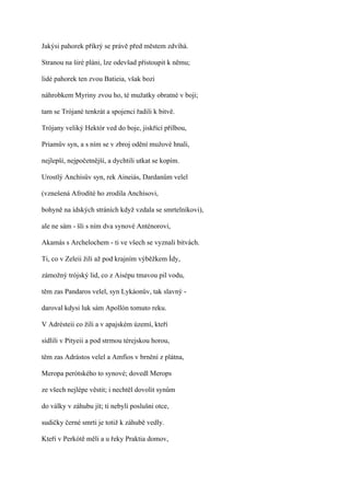 Jakýsi pahorek příkrý se právě před městem zdvíhá.

Stranou na širé pláni, lze odevšad přistoupit k němu;

lidé pahorek ten zvou Batieia, však bozi

náhrobkem Myriny zvou ho, té mužatky obratné v boji;

tam se Trójané tenkrát a spojenci řadili k bitvě.

Trójany veliký Hektór ved do boje, jiskřící přilbou,

Priamův syn, a s ním se v zbroj odění mužové hnali,

nejlepší, nejpočetnější, a dychtili utkat se kopím.

Urostlý Anchísův syn, rek Aineiás, Dardanům velel

(vznešená Afrodíté ho zrodila Anchísovi,

bohyně na ídských stráních když vzdala se smrtelníkovi),

ale ne sám - šli s ním dva synové Anténorovi,

Akamás s Archelochem - ti ve všech se vyznali bitvách.

Ti, co v Zeleii žili až pod krajním výběžkem Ídy,

zámožný trójský lid, co z Aisépu tmavou pil vodu,

těm zas Pandaros velel, syn Lykáonův, tak slavný -

daroval kdysi luk sám Apollón tomuto reku.

V Adrésteii co žili a v apajském území, kteří

sídlili v Pityeii a pod strmou térejskou horou,

těm zas Adrástos velel a Amfíos v brnění z plátna,

Meropa perótského to synové; dovedl Merops

ze všech nejlépe věstit; i nechtěl dovolit synům

do války v záhubu jít; ti nebyli poslušni otce,

sudičky černé smrti je totiž k záhubě vedly.

Kteří v Perkótě měli a u řeky Praktia domov,
 