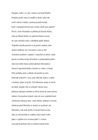 Naopak, seďte i vy zde v kruhu a na koně hleďte!

Pojedou jezdci sami co nejdříve okolo, když tak

touží vítězství dobýt, a potom poznáte každý,

kteří z achájských koní jsou vzadu a kteří jsou napřed."

Pravil, vtom Diomédés se přihnal již docela blízko,

stále po hřbetě šlehal své spřežení bičem a koně

do výše zdvíhali nohy a střelhbitě pádili dráhou.

Napořád zrnečka prachu se na jezdce snášela, jeho

zlatem zdobený vůz i kováním z cínu se řítil

za koňmi rychlými v patách. I zanechal za sebou vzadu

jenom nevelkou kolej ráf loukotí v jemňounkém písku -

takovým letělo letem vpřed spřežení Diomédovo.

Zastavil uprostřed dráhy a koním se z krku i z hrudi

řítily potůčky potu a stékaly do prachu na zem.

Sám pak seskočil z vozu, jenž zářil jak slunce, a opřel

o koňské, jařmo svůj bič. Též Sthenelos statný ni chvíli

neváhal, naopak ruče se uchopil vítězné ceny;

přikázal srdnatým druhům tu dívku hned do stanu odvést,

odnést i dvouuchou trojnož, sám od vozu vypřahal koně.

Antilochos hned po něm. vnuk Néleův, přihnal své koně,

úskokem před Meneláa se dostal, ne rychlostí, ale

Meneláos i tak hnal rychlé své koně hned za ním.

Jako as od kola kůň je vzdálen, když unáší svého

pána s vypětím sil a rovinou pádí i s vozem,

ocas pak konečkem žíní se dotýká loukotí kola;
 