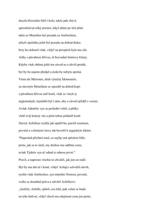 docela blizoučko běží i kolo, takže pak zbývá

uprostřed nevelký prostor, když uhání po širé pláni

takto as Meneláos byl pozadu za Antilochem,

ačkoli zpočátku ještě byl pozadu na dohod disku;

brzy ho dohonil však, vždyť na prospěch byla mu síla

Aithy s půvabnou hřívou, té bezvadné bratrovy klisny.

Kdyby však oběma ještě ten závod se o chvíli protáh,

byl by ho najisto předjel a jízda by nebyla sporná.

Vtom ale Mérionés, druh výtečný Ídomeneův,

za slavným Meneláem se opozdil na dohod kopí:

s půvabnou hřívou měl koně, však ze všech ty

nejpomalejší, nejslabší byl i sám, aby o závod ujížděl s vozem.

Avšak Admétův syn se poslední vrátil, a pěšky:

vlekl svůj krásný vůz a před sebou poháněl koně.

Slavný Achilleus rychlý jak spatřil ho, pocítil soustrast,

povstal a vzletnými slovy tak hovořil k argejským šikům:

?Naposled přichází muž, co nejlíp zná spřežení řídit;

proto, jak se to sluší, my druhou mu udělme cenu;

avšak Týdeův syn ať odtud si odnese první."

Pravil, a naprosto všichni to chválili, jak jim on radil.

Byl by mu dal už i koně, vždyť Achájci schválili návrh,

rychle však Antilochos, syn statného Nestora, povstal,

svého se domáhal práva a odvětil Achilleovi:

,,Jestliže, Achille, splníš, cos řekl, pak velmi se budu

na tebe hněvat, vždyť chceš mu odejmout cenu jen proto,
 