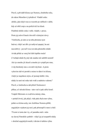 Pravil, a přiváděl klisnu syn Nestora, chrabrého reka,

do rukou Meneláovi ji předával. Vladaři srdce

okřálo, jako když rosa se rozestře po stéblech v době,

kdy už obilí zraje a na polích trčí les klasů.

Podobně okřálo srdce i tobě, vladaři, v prsou.

Proto jej oslovil hned a hovořil vzletnými slovy:

?Antilochu, já sám se na tebe přestanu nyní

hněvat, vždyť ani dřív jsi nebýval zpupný, ba ani

neuvážlivý - jen teď tvou rozvahu přemohlo mládí.

Avšak příště se varuj Istí šálit lepšího muže!

Z Achájů nikdo by jiný tak snadno mě udobřit nemoh!

Ale tys mnoho již zkusil a mnoho jsi vytrpěl pro mne,

i tvůj šlechetný otec a rovněž tvůj bratr. A proto

vyhovím rád tvé prosbě a mimo to dám ti tu klisnu,

i když je majetkem mým, ať poznají dobře i tito,

nikdy že není mé srdce tak tvrdé a nadmíru vzdorné."

Pravil, a Antilochovu dal příteli Noémonovi

příkaz, ať odvede klisnu - sám vzal si pak zářící kotel.

Vzápětí Mérionés si zvedl dva talenty zlata,

v pořadí čtvrtý, jak přijel, však pátá zbyla tam výhra,

pohár se dvěma uchy; ten Achilleus Nestoru přiřkl,

argejským vojskem jej nesl, pak přistoupil k starci a řekl:

?Vezmi si tento dar i ty, ať památku máš v něm

na slavný Patroklův pohřeb - vždyť jej už nespatříš nikdy

v družině argejských mužů; i dávám ti tuhletu výhru
 