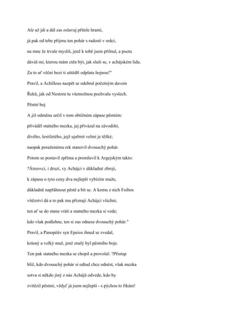 Ale už jdi a dál zas oslavuj přítele hrami,

já pak od tebe přijmu ten pohár s radostí v srdci,

na mne že trvale myslíš, jenž k tobě jsem přilnul, a poctu

dáváš mi, kterou mám ctěn být, jak sluší se, v achájském lidu.

Za to ať věční bozi ti uštědří odplatu hojnou!"

Pravil, a Achilleus nazpět se odebral početným davem

Řeků, jak od Nestora tu všemožnou pochvalu vyslech.

Pěstní boj

A již odměnu určil v tom obtížném zápase pěstním:

přiváděl statného mezka, jej přivázal na závodišti,

divého, šestiletého, jejž ujařmit velmi je těžké;

naopak poraženému rek stanovil dvouuchý pohár.

Potom se postavil zpříma a promluvil k Argejským takto:

?Átreovci, i druzí, vy Achájci v důkladné zbroji,

k zápasu o tyto ceny dva nejlepší vybízím muže,

důkladně napřáhnout pěstě a bít se. A komu z nich Foibos

vítězství dá a to pak mu přiznají Achájci všichni,

ten ať se do stanu vrátí a statného mezka si vede;

kdo však podlehne, ten si zas odnese dvouuchý pohár."

Pravil, a Panopéův syn Epeios ihned se zvedal,

krásný a velký muž, jenž znalý byl pěstního boje.

Ten pak statného mezka se chopil a provolal: ?Přistup

blíž, kdo dvouuchý pohár si odtud chce odnést, však mezka

sotva si někdo jiný z nás Achájů odvede, kdo by

zvítězil pěstmi, vždyť já jsem nejlepší - s pýchou to říkám!
 