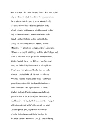 Což není dost, když chabý jsem ve zbrani? Není přec možné,

aby se v činnosti každé stal jedinec dovedným znalcem.

Proto všem tohleto řeknu, a to se pak skutečně splní:

Na cucky rozbiju ho a v těle mu zpřerážím kosti;

ať naň pohřební služba zde na místě hromadně počká,

aby ho odnesla odtud, až pod mýma rukama zhyne."

Pravil, i umlkli všichni a nastalo hrobové ticho.

Jediný Euryalos naň povstával, podobný bohům -

Mékisteus byl jeho otcem, jejž zplodil král Talaos; tento

Mékisteus na pohřeb přišel kdys do Théb, když Oidipús padl,

a tam v závodních hrách byl vítězem nad všemi borci.

O něho kopiník slavný, syn Týdeův, vzorně se staral,

slovy mu dodával mysli a vítězství ze srdce přál mu:

Nejdříve na boky pás mu přiložil, potom mu podal

řemeny z tažného býka, tak dovedně vykrajované.

Oba pak, chráněni pásem, již do středu bojiště vešli,

pozvedli naproti sobě již oba dva pádné své ruce.,

naráz se na sebre vrhli a pravice těžké se střetly.

(Čelistí strašlivý skřípot se ozýval, odevšad z údů

proudem řinul se pot. Vtom Epeios slavný se vztyčil,

udeřil soupeře v tvář, když kolem se rozhlížel -- ten pak

déle už nemohl stát, vždyť nádherné údy mu klesly.

Jako se vymrští ryba, když Boreás hladinu čeří

u břehu plného řas a temná ji vlna hned skryje,

tak se on vymrštil zraněn; než klesl, již Epeios chrabrý
 