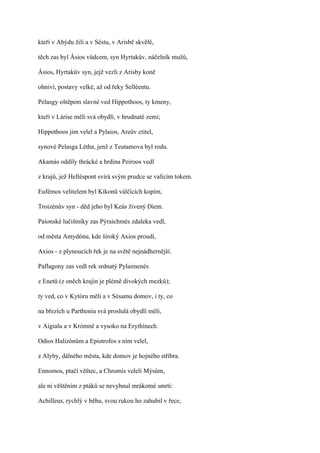 kteří v Abýdu žili a v Séstu, v Arisbě skvělé,

těch zas byl Ásios vůdcem, syn Hyrtakův, náčelník mužů,

Ásios, Hyrtakův syn, jejž vezli z Arisby koně

ohniví, postavy velké, až od řeky Selléentu.

Pelasgy oštěpem slavné ved Hippothoos, ty kmeny,

kteří v Láríse měli svá obydlí, v hrudnaté zemi;

Hippothoos jim velel a Pylaios, Areův ctitel,

synové Pelasga Létha, jenž z Teutamova byl rodu.

Akamás oddíly thrácké a hrdina Peiroos vedl

z krajů, jež Helléspont svírá svým prudce se valícím tokem.

Eufémos velitelem byl Kikonů válčících kopím,

Troizénův syn - děd jeho byl Keás živený Diem.

Paionské lučištníky zas Pýraichmés zdaleka vedl,

od města Amydónu, kde široký Axios proudí,

Axios - z plynoucích řek je na světě nejnádhernější.

Paflagony zas vedl rek srdnatý Pylaimenés

z Enetů (z oněch krajin je plémě divokých mezků);

ty ved, co v Kytóru měli a v Sésamu domov, i ty, co

na březích u Partheniu svá proslulá obydlí měli,

v Aigialu a v Krómně a vysoko na Erythínech.

Odios Halizónům a Epistrofos s ním velel,

z Alyby, dálného města, kde domov je hojného stříbra.

Ennomos, ptačí věštec, a Chromis veleli Mýsům,

ale ni věštěním z ptáků se nevyhnul mrákotné smrti:

Achilleus, rychlý v běhu, svou rukou ho zahubil v řece,
 