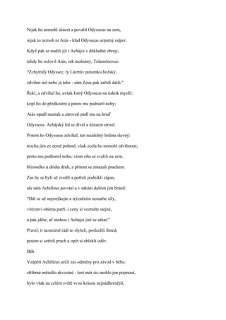 Nijak ho nemohl skácet a povalit Odysseus na zem,

nijak to nemoh ni Aiás - klad Odysseus urputný odpor.

Když pak se nudili již i Achájci v důkladné zbroji,

tehdy ho oslovil Aiás, rek mohutný, Telamónovec:

?Zchytralý Odyssee, ty Láertův potomku božský,

zdvihni mě nebo já tebe - sám Zeus pak zařídí další."

Řekl, a zdvíhal ho, avšak Istný Odysseus na úskok myslil:

kopl ho do předkolení a patou mu podrazil nohy;

Aiás upadl naznak a zároveň padl mu na hruď

Odysseus. Achájský lid se díval a úžasem strnul.

Potom ho Odysseus zdvíhal, ten nezdolný hrdina slavný:

trochu jím ze země pohnul, však zcela ho nemohl zdvihnout;

proto mu podlomil nohu; vtom oba se svalili na zem,

blizoučko u druha druh, a přitom se zmazali prachem.

Zas by se byli už zvedli a potřetí podnikli zápas,

ale sám Achilleus povstal a v utkání dalším jim bránil:

?Dál se už nepotýkejte a trýzněním nemařte síly,

vítězství oběma patří, i ceny si vezměte stejné,

a pak jděte, ať mohou i Achájci jiní se utkat."

Pravil; ti nesmírně rádi to slyšeli, poslechli ihned,

potom si setřeli prach a opět si oblekli oděv.

Běh

Vzápětí Achilleus určil zas odměny pro závod v běhu:

stříbrné měsidlo skvostné - šest měr sic mohlo jen pojmout,

bylo však na celém světě svou krásou nejnádhernější,
 