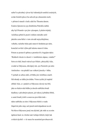 neboť to půvabný výtvor byl sídonských umělců zručných,

avšak foiníčtí plavci ho odvezli po chmurném moři,

v přístavě stanuli s lodí a dali ho Thoantu darem.

Eunéos Ijásonovec jej chrabrému Patroklu nabíd,

aby byl Priamův syn jím vykoupen, Lykáón trójský.

Achilleus příteli k poctě i tohleto měsidlo určil

jakožto cenu běžci v tom závodě nejrychlejšímu;

velkého, tučného býka pak stanovil druhému po něm,

konečně za třetí výhru půl talentu stanovil zlata.

Potom se postavil zpříma a promluvil k Argejům takto:

?Kdokoli chcete to zkusit i v tomhletom zápase, vstaňte!"

Sotva to řekl, hned vstával syn Oileův, přerychlý Aiás,

zvedal se Odysseus, důvtipný rek, syn Nestorův po něm

Antilochos - ten předčil zas veškeré jinochy v běhu.

V pořadí za sebou stáli, cíl běhu jim Achilleus značil.

Od ohrady se táhla jim dráha. Vtom rychle již napřed

ubíhal Aiás, a v patách se Odysseus slavný mu řítil,

jako as tkalcovská hůlka je docela nablízku hrudi

tkadleny s půvabným pásem, jež rukou ji přitáhne hbitě,

u samé hrudi ji drží a osnovou provléká útek -

takto nablízku za ním i Odysseus běžel a vzadu

šlapal do jeho stop, než prach moh dopadnout na ně.

Na hlavu Odysseus jasný mu dýchal, jak stále se za ním

úprkem hnal; tu všichni naň Achájci křičeli, když tak

zvítězit dychtil - v té snaze ho nesmírně povzbuzovali.
 