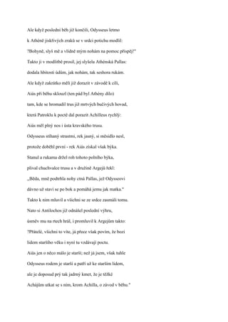Ale když poslední běh již končili, Odysseus letmo

k Athéně jiskřivých zraků se v srdci potichu modlil:

?Bohyně, slyš mě a vlídně mým nohám na pomoc přispěj!"

Takto ji v modlitbě prosil, jej slyšela Athénská Pallas:

dodala hbitosti údům, jak nohám, tak seshora rukám.

Ale když zakrátko měli již dorazit v závodě k cíli,

Aiás při běhu sklouzl (ten pád byl Athény dílo)

tam, kde se hromadil trus již mrtvých bučivých hovad,

která Patroklu k poctě dal porazit Achilleus rychlý:

Aiás měl plný nos i ústa kravského trusu.

Odysseus stíhaný strastmi, rek jasný, si měsidlo nesl,

protože doběhl první - rek Aiás získal však býka.

Stanul a rukama držel roh tohoto polního býka,

plival chuchvalce trusu a v družině Argejů řekl:

,,Běda, mně podtrhla nohy ctná Pallas, jež Odysseovi

dávno už staví se po bok a pomáhá jemu jak matka."

Takto k nim mluvil a všichni se ze srdce zasmáli tomu.

Nato si Antilochos již odnášel poslední výhru,

úsměv mu na rtech hrál, i promluvil k Argejům takto:

?Přátelé, všichni to víte, já přece však povím, že bozi

lidem staršího věku i nyní tu vzdávají poctu.

Aiás jen o něco málo je starší; než já jsem, však tuhle

Odysseus rodem je starší a patří už ke starším lidem,

ale je doposud prý tak jadrný kmet, že je těžké

Achájům utkat se s ním, krom Achilla, o závod v běhu."
 