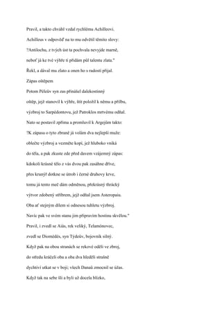 Pravil, a takto chváhl vzdal rychlému Achilleovi.

Achilleus v odpověď na to mu odvětil těmito slovy:

?Antilochu, z tvých úst ta pochvala nevyjde marně,

neboť já ke tvé výhře ti přidám půl talentu zlata."

Řekl, a dával mu zlato a onen ho s radostí přijal.

Zápas oštěpem

Potom Péleův syn zas přinášel dalekostinný

oštěp, jejž stanovil k výhře, štít položil k němu a přilbu,

výzbroj to Sarpédontovu, jež Patroklos mrtvému odňal.

Nato se postavil zpříma a promluvil k Argejům takto:

?K zápasu o tyto zbraně já volám dva nejlepší muže:

oblečte výzbroj a vezměte kopí, jež hluboko vniká

do těla, a pak zkuste zde před davem vzájemný zápas:

kdokoli krásné tělo z vás dvou pak zasáhne dříve,

přes krunýř dotkne se útrob i černé druhovy krve,

tomu já tento meč dám odměnou, překrásný thrácký

výtvor zdobený stříbrem, jejž odňal jsem Asteropaiu.

Oba ať stejným dílem si odnesou tuhletu výzbroj.

Navíc pak ve svém stanu jim připravím hostinu skvělou."

Pravil, i zvedl se Aiás, rek veliký, Telamónovec,

zvedl se Diomédés, syn Týdeův, bojovník silný.

Když pak na obou stranách se rekové oděli ve zbroj,

do středu kráčeli oba a oba dva hleděli strašně

dychtiví utkat se v boji; všech Danaů zmocnil se úžas.

Když tak na sebe šli a byli už docela blízko,
 