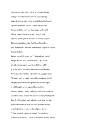 třikrát se na sebe vrhli a třikrát se přihnali zblízka.

Tehdy v okrouhlý štít mu zabodl Aiás své kopí,

avšak do těla nevnik, vždyť zevnitř chránil ho krunýř.

Týdeův Diomédés zas nad krajem velkého štítu

hrotem lesklého kopí mu stále jen po hrdle mířil.

Tehdy však o Aianta se Achájci tuze již báli,

oba dva vybídli přestat a odnést si odměnu stejnou.

Přesto ten veliký meč dal Achilleus Diomédovi,

nesl ho zároveň s pochvou a s řemenem krojeným vkusně.

Házení diskem

Potom zas určil k výhře syn Péleův železný kotouč,

kterým Éetión, muž nesmírně silný, kdys házel;

ale když jasný rek jej usmrtil, Achilleus rychlý,

v lodi si odvez ten kotouč i s ostatní kořistí hojnou.

Nyní se postavil zpříma a promluvil k Argejům takto:

?Vstaňte, kteří to chcete i v tomhletom zápase zkusit!

I kdyby opodál města měl přemnoho úrodných polí,

v průběhu pěti let mu k potřebě postačí toto

železo - nebude z nouze buď pastýř neb oráč mu chodit

do města železo shánět - ten kotouč ho poskytne hojnost."

Pravil, a Polypoités, muž udatný v boji, hned povstal,

povstal Leonteus po něm, ten silák podobný bohům,

Aiás Telamónovec též povstal, i Epeios slavný.

V řadě tam stáli a touše se uchopil Epeios slavný.

Zakroužil jím a hodil - smích zazněl všech Achájů přitom.
 