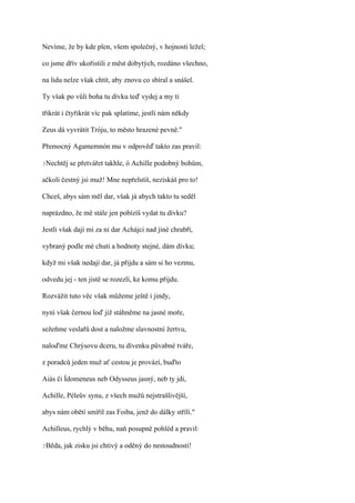 Nevíme, že by kde plen, všem společný, v hojnosti ležel;

co jsme dřív ukořistili z měst dobytých, rozdáno všechno,

na lidu nelze však chtít, aby znovu co sbíral a snášel.

Ty však po vůli boha tu dívku teď vydej a my ti

třikrát i čtyřikrát víc pak splatíme, jestli nám někdy

Zeus dá vyvrátit Tróju, to město hrazené pevně."

Přemocný Agamemnón mu v odpověď takto zas pravil:

?Nechtěj   se přetvářet takhle, ó Achille podobný bohům,

ačkoli čestný jsi muž! Mne nepřelstíš, nezískáš pro to!

Chceš, abys sám měl dar, však já abych takto tu seděl

naprázdno, že mě stále jen pobízíš vydat tu dívku?

Jestli však dají mi za ni dar Achájci nad jiné chrabří,

vybraný podle mé chuti a hodnoty stejné, dám dívku;

když mi však nedají dar, já přijdu a sám si ho vezmu,

odvedu jej - ten jistě se rozezlí, ke komu přijdu.

Rozvážit tuto věc však můžeme ještě i jindy,

nyní však černou loď již stáhněme na jasné moře,

sežeňme veslařů dost a naložme slavnostní žertvu,

naloďme Chrýsovu dceru, tu dívenku půvabné tváře,

z poradců jeden muž ať cestou je provází, buďto

Aiás či Ídomeneus neb Odysseus jasný, neb ty jdi,

Achille, Péleův synu, z všech mužů nejstrašlivější,

abys nám obětí smířil zas Foiba, jenž do dálky střílí."

Achilleus, rychlý v běhu, naň posupně pohléd a pravil:

?Běda,   jak zisku jsi chtivý a oděný do nestoudnosti!
 