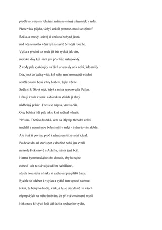 prodlévat s nesmrtelnými, mám nesmírný zármutek v srdci.

Přece však půjdu, vždyť cokoli pronese, musí se splnit!"

Řekla, a tmavý- závoj si vzala ta bohyně jasná,

nad něj nemohlo věru být na světě černější roucho.

Vyšla a před ní se brala již íris rychlá jak vítr,

mořské vlny kol nich jim při chůzi ustupovaly.

Z vody pak vystouply na břeh a vznesly se k nebi, kdo našly

Dia, jenž do dálky vidí; kol něho tam hromadně všichni

seděli ostatní bozi vždy blažení, žijící věčně.

Sedla si k Diovi otci, když z místa se pozvedla Pallas.

Héra ji vítala vlídné, a do rukou vtiskla jí zlatý

nádherný pohár; Thetis se napila, vrátila číši.

Otec bohů a lidí pak takto k ní začínal mluvit:

?Přišlas, Thetido božská, sem na Olymp, třebaže velmi

truchlíš a nesmírnou bolest máš v srdci - i sám to vím dobře.

Ale i tak ti povím, proč k nám jsem tě zavolat kázal.

Po devět dní už zuří spor v družině bohů jen kvůli

mrtvole Hektorově a Achillu, města jenž boří.

Herma bystrozrakého chtí donutit, aby ho tajně

odnesl - ale tu slávu já udílím Achilleovi,

abych tvou úctu a lásku si zachoval pro příští časy.

Rychle se odeber k vojsku a vyřiď tam synovi svému:

řekni, že bohy to hněte, však já že se obzvláště ze všech

olympských na něho hněvám, že při své zmámené mysli

Hektora u křivých lodí dál drží a nechce ho vydat,
 