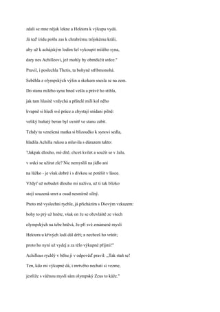 zdali se mne nějak lekne a Hektora k výkupu vydá.

Já teď íridu pošlu zas k chrabrému trójskému králi,

aby už k achájským lodím šel vykoupit milého syna,

dary nes Achilleovi, jež mohly by obměkčit srdce."

Pravil, i poslechla Thetis, ta bohyně stříbrnonohá.

Seběhla z olympských výšin a skokem snesla se na zem.

Do stanu milého syna hned vešla a právě ho stihla,

jak tam hlasitě vzdychá a přátelé milí kol něho

kvapně si hledí své práce a chystají snídani pilně:

veliký huňatý beran byl uvnitř ve stanu zabit.

Tehdy ta vznešená matka si blizoučko k synovi sedla,

hladila Achilla rukou a mluvila s důrazem takto:

?Jakpak dlouho, mé dítě, chceš kvílet a soužit se v žalu,

v srdci se užírat zle? Nic nemyslíš na jídlo ani

na lůžko - je však dobré i s dívkou se potěšit v lásce.

Vždyť už nebudeš dlouho mi naživu, už ti tak blízko

stojí souzená smrt a osud nesmírně silný.

Proto mě vyslechni rychle, já přicházím s Diovým vzkazem:

bohy to prý už hněte, však on že se obzvláště ze všech

olympských na tebe hněvá, že při své zmámené mysli

Hektora u křivých lodí dál drží; a nechceš ho vrátit;

proto ho nyní už vydej a za tělo výkupné přijmi!"

Achilleus rychlý v běhu jí v odpověď pravil: ,,Tak staň se!

Ten, kdo mi výkupné dá, i mrtvého nechati si vezme,

jestliže s vážnou myslí sám olympský Zeus to káže."
 