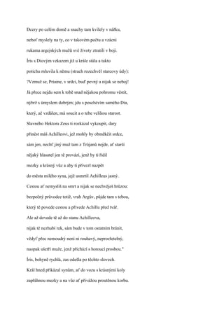Dcery po celém domě a snachy tam kvílely v nářku,

neboť myslely na ty, co v takovém počtu a vzácní

rukama argejských mužů své životy ztratili v boji.

Íris s Diovým vzkazem již u krále stála a takto

potichu mluvila k němu (strach rozechvěl starcovy údy):

?Vzmuž se, Priame, v srdci, buď pevný a nijak se neboj!

Já přece nejdu sem k tobě snad nějakou pohromu věstit,

nýbrž s úmyslem dobrým; jdu s poselstvím samého Dia,

který, ač vzdálen, má soucit a o tebe velikou starost.

Slavného Hektora Zeus ti rozkázal vykoupit, dary

přinést máš Achilleovi, jež mohly by obměkčit srdce,

sám jen, nechť jiný muž tam z Trójanů nejde, ať starší

nějaký hlasatel jen tě provází, jenž by ti řídil

mezky a krásný vůz a aby ti přivezl nazpět

do města milého syna, jejž usmrtil Achilleus jasný.

Cestou ať nemyslíš na smrt a nijak se nechvěješ hrůzou:

bezpečný průvodce totiž, vrah Argův, půjde tam s tebou,

který tě povede cestou a přivede Achillu před tvář.

Ale až dovede tě až do stanu Achilleova,

nijak tě nezhubí rek, sám bude v tom ostatním bránit,

vždyť přec nemoudrý není ni rouhavý, neprozřetelný,

naopak ušetří muže, jenž přichází s horoucí prosbou."

Íris, bohyně rychlá, zas odešla po těchto slovech.

Král hned přikázal synům, ať do vozu s krásnými koly

zapřáhnou mezky a na vůz ať přivážou proutěnou korbu.
 
