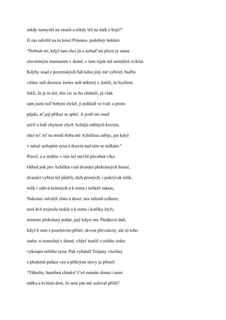 nikdy nemyslil na strach a nikdy též na útěk z boje!"

Jí zas odvětil na to kmet Priamos. podobný bohům:

?Nebraň mi, když tam chci jít a nebuď mi přece ty sama

zlověstným znamením v domě, v tom nijak mě nemůžeš zviklat.

Kdyby snad z pozemských lidí kdos jiný mě vybízel, buďto

věštec neb dozorce žertev neb některý r, kněží, tu bychom

řekli, že je to lež, tím víc se ho chránili, já však

sám jsem teď bohyni slyšel, jí pohlédl ve tvář, a proto

půjdu, ať její příkaz se splní. A jestli mi osud

určil u lodí zhynout zlých Achájů oděných kovem,

chci to! Ať na místě třeba mě Achilleus zabije, jen když

v náruč uchopím syna a dosyta nad ním se nalkám."

Pravil, a u truhlic v síni šel otevřít půvabná víka.

Odtud pak pro Achillea vzal dvanáct překrásných houní,

dvanáct vybral též plášťů, těch prostých; i pokrývek tolik,

tolik i oděvů krásných a k tomu i tolikéž suknic.

Nakonec odvážil zlato a deset. nes talentů celkem;

nesl dvě trojnože lesklé a k tomu i kotlíky čtyři;

mimoto překrásný pohár, jejž kdysi mu Thrákové dali,

když k nim s poselstvím přišel, skvost převzácný, ale ni toho

stařec si nenechal v domě, vždyť toužil z celého srdce

vykoupit milého syna. Pak vyháněl Trójany všechny

z předsíně paláce ven a příkrými slovy je plísnil:

?Táhněte, hanebná chásko! Což nemáte doma i sami

nářku a kvílení dost, že sem jste mě sužovat přišli?
 